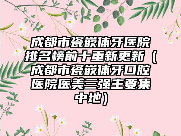 成都市瓷嵌体牙医院排名榜前十重新更新（成都市瓷嵌体牙口腔医院医美三强主要集中地）