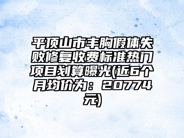 平顶山市丰胸假体失败修复收费标准热门项目划算曝光(近6个月均价为：20774元)