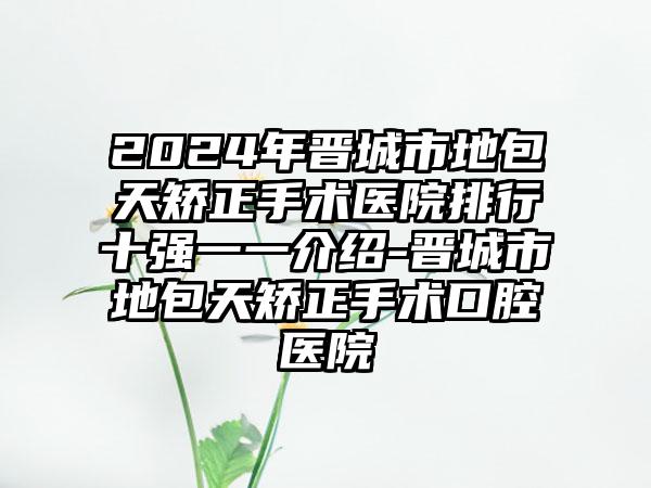 2024年晋城市地包天矫正手术医院排行十强一一介绍-晋城市地包天矫正手术口腔医院