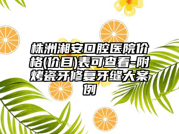 株洲湘安口腔医院价格(价目)表可查看-附烤瓷牙修复牙缝大案例