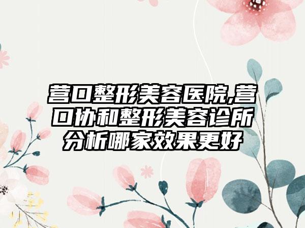 营口整形美容医院,营口协和整形美容诊所分析哪家效果更好