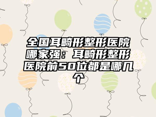 全国耳畸形整形医院哪家强：耳畸形整形医院前50位都是哪几个