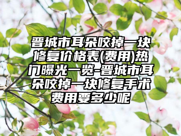 晋城市耳朵咬掉一块修复价格表(费用)热门曝光一览-晋城市耳朵咬掉一块修复手术费用要多少呢