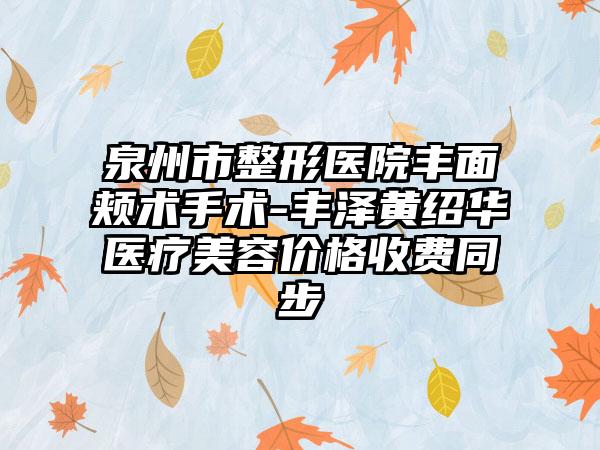 泉州市整形医院丰面颊术手术-丰泽黄绍华医疗美容价格收费同步