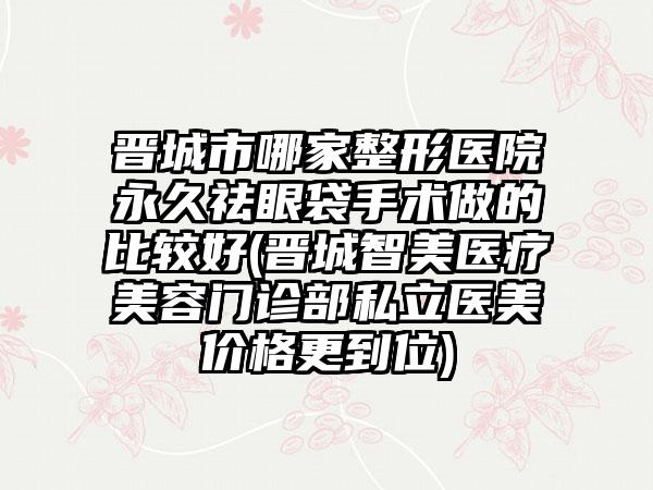 晋城市哪家整形医院永久祛眼袋手术做的比较好(晋城智美医疗美容门诊部私立医美价格更到位)