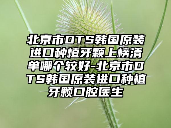 北京市DTS韩国原装进口种植牙颗上榜清单哪个较好-北京市DTS韩国原装进口种植牙颗口腔医生