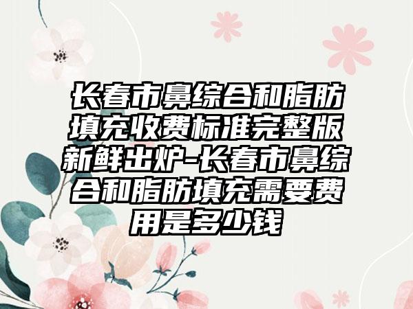 长春市鼻综合和脂肪填充收费标准完整版新鲜出炉-长春市鼻综合和脂肪填充需要费用是多少钱