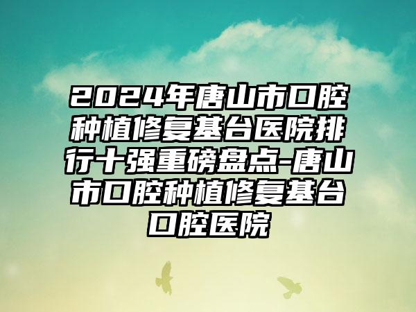 2024年唐山市口腔种植修复基台医院排行十强重磅盘点-唐山市口腔种植修复基台口腔医院