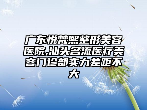 广东悦梵熙整形美容医院,汕头名流医疗美容门诊部实力差距不大