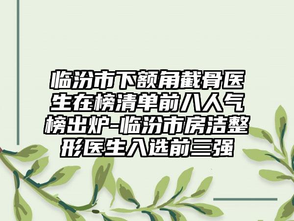 临汾市下额角截骨医生在榜清单前八人气榜出炉-临汾市房洁整形医生入选前三强