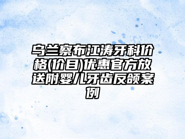 乌兰察布江涛牙科价格(价目)优惠官方放送附婴儿牙齿反颌案例