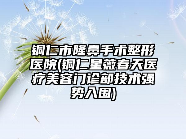 铜仁市隆鼻手术整形医院(铜仁星薇春天医疗美容门诊部技术强势入围)