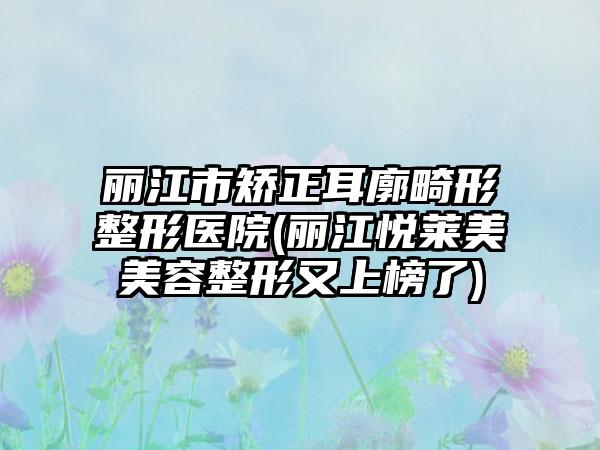 丽江市矫正耳廓畸形整形医院(丽江悦莱美美容整形又上榜了)