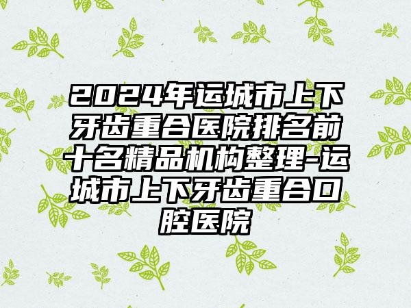 2024年运城市上下牙齿重合医院排名前十名精品机构整理-运城市上下牙齿重合口腔医院