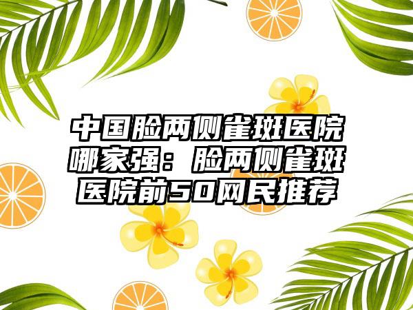 中国脸两侧雀斑医院哪家强：脸两侧雀斑医院前50网民推荐