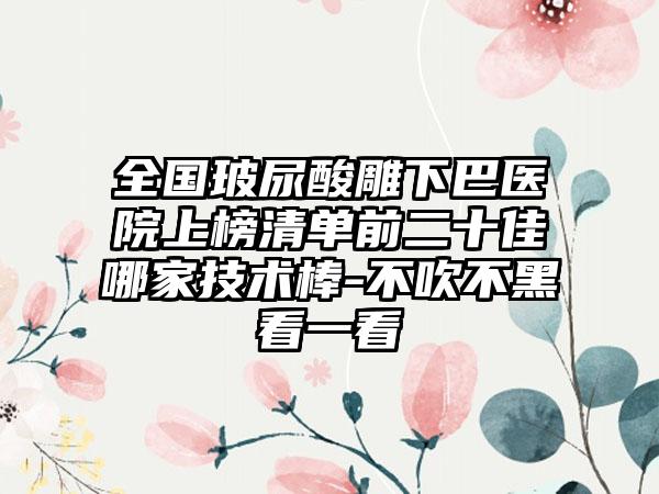 全国玻尿酸雕下巴医院上榜清单前二十佳哪家技术棒-不吹不黑看一看