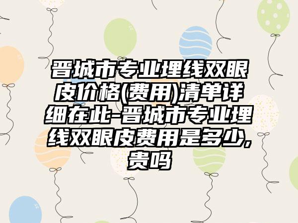 晋城市专业埋线双眼皮价格(费用)清单详细在此-晋城市专业埋线双眼皮费用是多少,贵吗