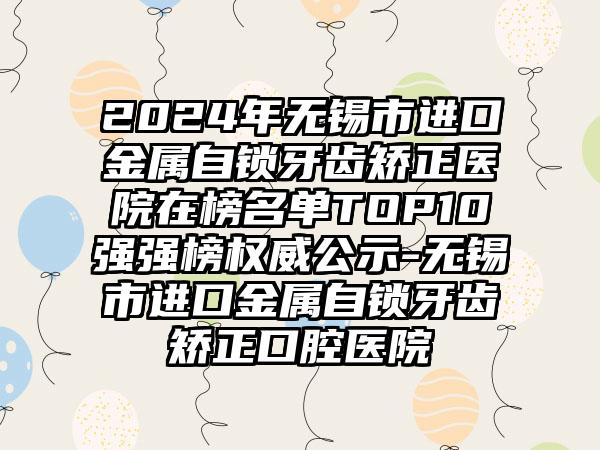 2024年无锡市进口金属自锁牙齿矫正医院在榜名单TOP10强强榜权威公示-无锡市进口金属自锁牙齿矫正口腔医院