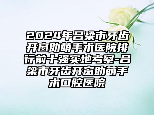 2024年吕梁市牙齿开窗助萌手术医院排行前十强实地考察-吕梁市牙齿开窗助萌手术口腔医院