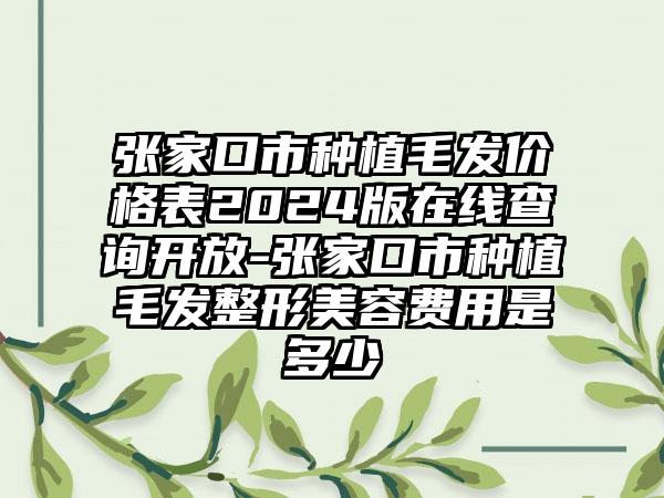 张家口市种植毛发价格表2024版在线查询开放-张家口市种植毛发整形美容费用是多少