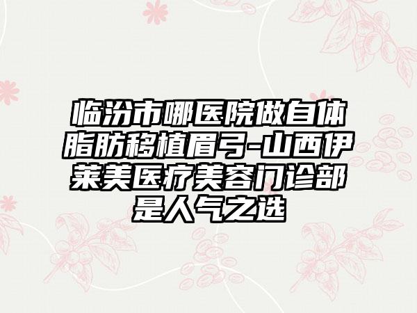 临汾市哪医院做自体脂肪移植眉弓-山西伊莱美医疗美容门诊部是人气之选