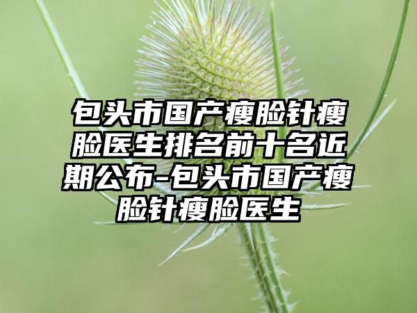 包头市国产瘦脸针瘦脸医生排名前十名近期公布-包头市国产瘦脸针瘦脸医生