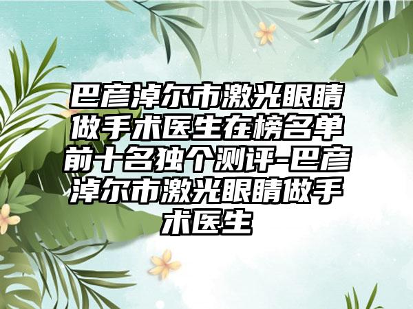 巴彦淖尔市激光眼睛做手术医生在榜名单前十名独个测评-巴彦淖尔市激光眼睛做手术医生