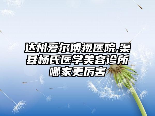 达州爱尔博视医院,渠县杨氏医学美容诊所哪家更厉害