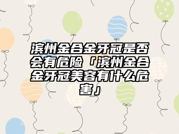 滨州金合金牙冠是否会有危险「滨州金合金牙冠美容有什么危害」