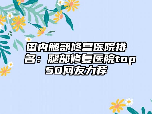 国内腿部修复医院排名：腿部修复医院top50网友力荐