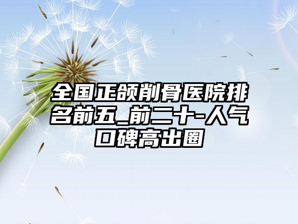 全国正颌削骨医院排名前五_前二十-人气口碑高出圈