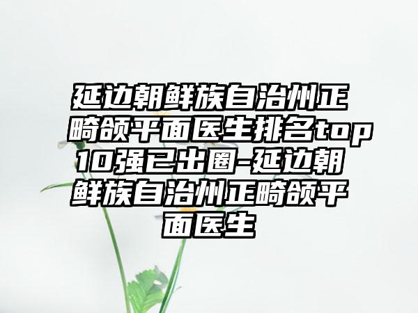 延边朝鲜族自治州正畸颌平面医生排名top10强已出圈-延边朝鲜族自治州正畸颌平面医生