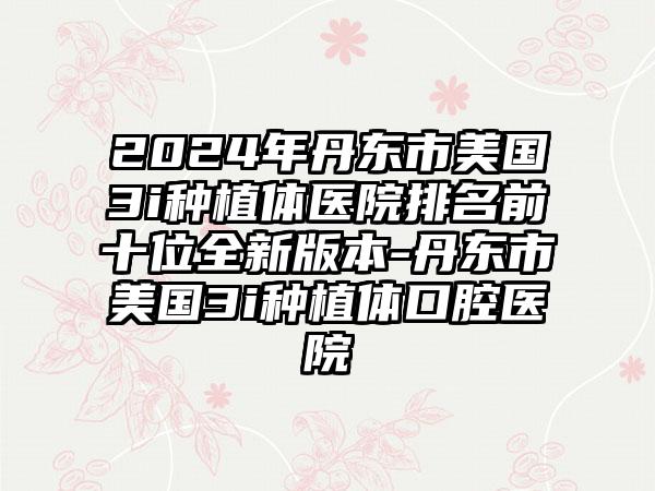 2024年丹东市美国3i种植体医院排名前十位全新版本-丹东市美国3i种植体口腔医院