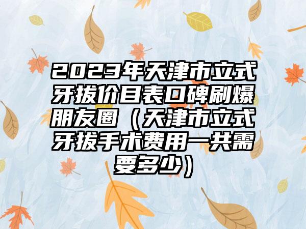 2023年天津市立式牙拔价目表口碑刷爆朋友圈（天津市立式牙拔手术费用一共需要多少）