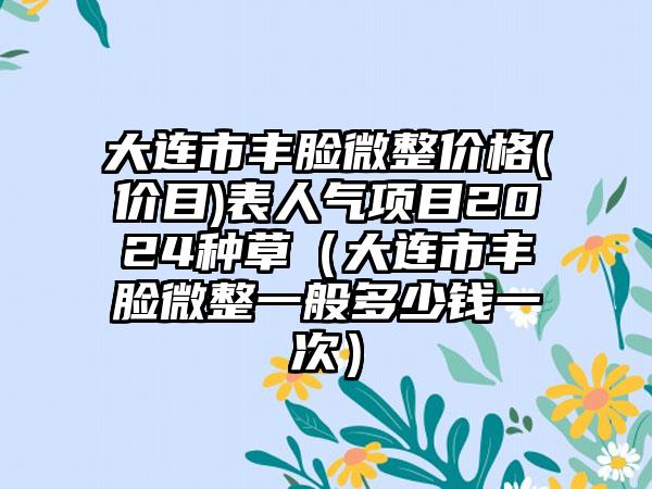 大连市丰脸微整价格(价目)表人气项目2024种草（大连市丰脸微整一般多少钱一次）