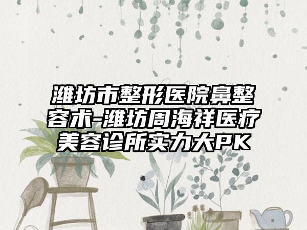 潍坊市整形医院鼻整容术-潍坊周海祥医疗美容诊所实力大PK