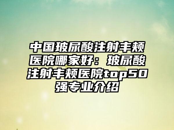 中国玻尿酸注射丰颊医院哪家好：玻尿酸注射丰颊医院top50强专业介绍