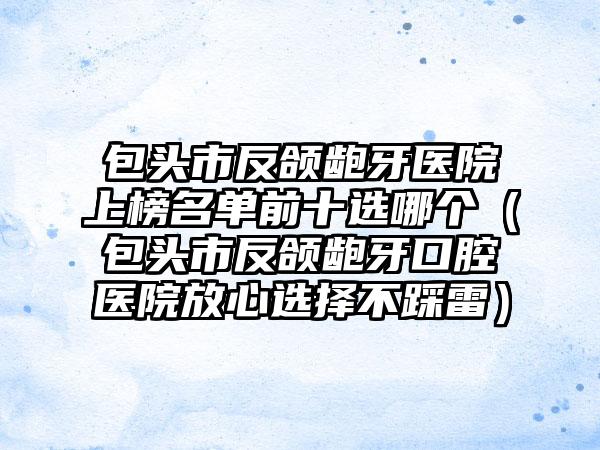 包头市反颌龅牙医院上榜名单前十选哪个（包头市反颌龅牙口腔医院放心选择不踩雷）