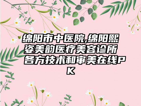 绵阳市中医院,绵阳熙姿美韵医疗美容诊所各方技术和审美在线PK