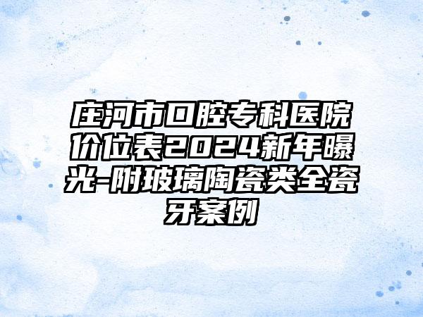 庄河市口腔专科医院价位表2024新年曝光-附玻璃陶瓷类全瓷牙案例