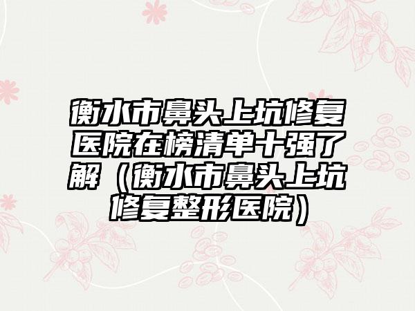 衡水市鼻头上坑修复医院在榜清单十强了解（衡水市鼻头上坑修复整形医院）