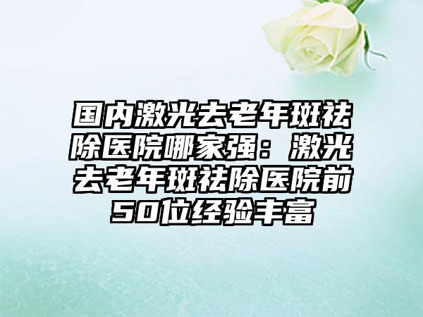 国内激光去老年斑祛除医院哪家强：激光去老年斑祛除医院前50位经验丰富