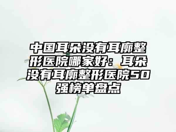 中国耳朵没有耳廓整形医院哪家好：耳朵没有耳廓整形医院50强榜单盘点