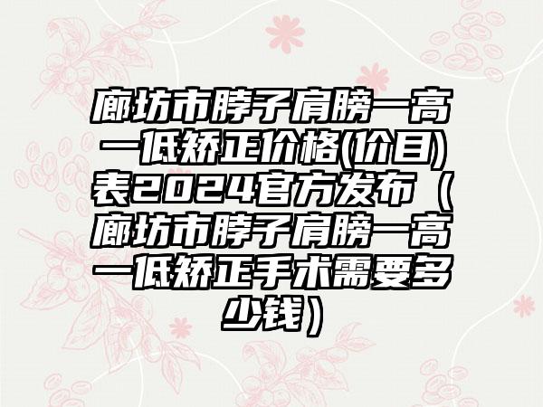 廊坊市脖子肩膀一高一低矫正价格(价目)表2024官方发布（廊坊市脖子肩膀一高一低矫正手术需要多少钱）