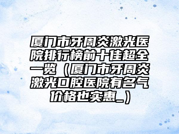 厦门市牙周炎激光医院排行榜前十佳超全一览（厦门市牙周炎激光口腔医院有名气价格也实惠_）