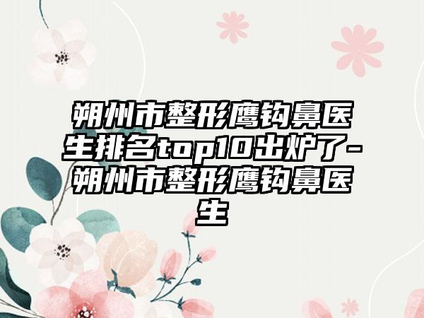 朔州市整形鹰钩鼻医生排名top10出炉了-朔州市整形鹰钩鼻医生