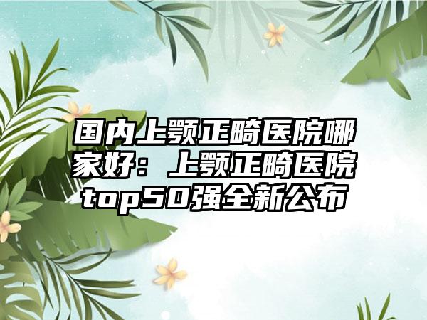 国内上颚正畸医院哪家好：上颚正畸医院top50强全新公布