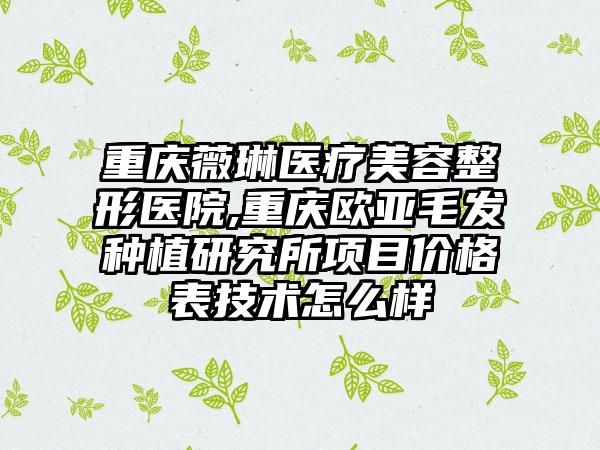 重庆薇琳医疗美容整形医院,重庆欧亚毛发种植研究所项目价格表技术怎么样