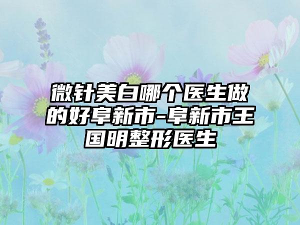 微针美白哪个医生做的好阜新市-阜新市王国明整形医生