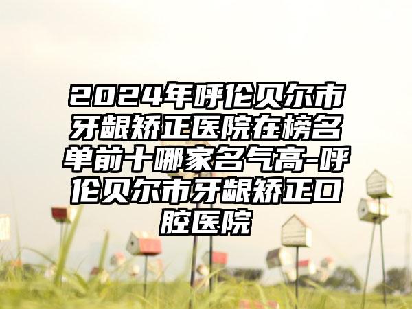 2024年呼伦贝尔市牙龈矫正医院在榜名单前十哪家名气高-呼伦贝尔市牙龈矫正口腔医院